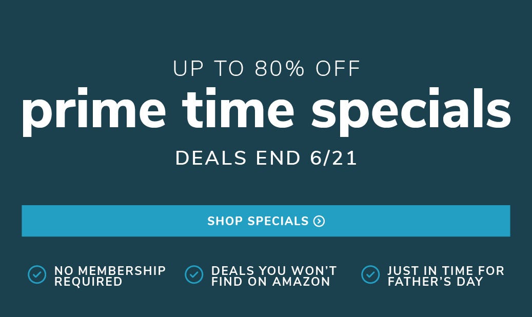 UP to 50% off prime time specials deals end 6/21. no membership required. deals you won't find on amazon. just in time for father's day. Shop Specials