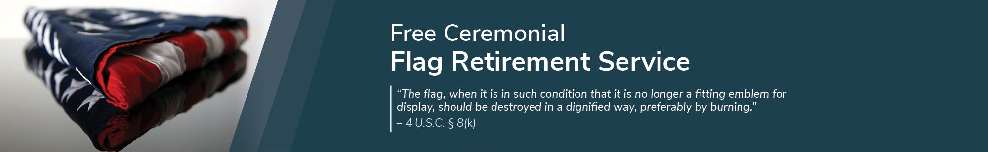 Free Ceremonial Flag Retirement Service “The flag, when it is in such condition that it is no longer a fitting emblem for display, should be destroyed in a dignified way, preferably by burning.” —4 U.S.C. § 8(k)